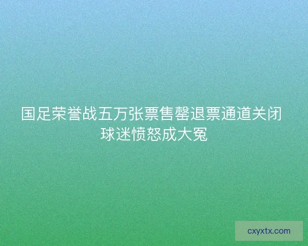 国足荣誉战五万张票售罄退票通道关闭 球迷愤怒成大冤