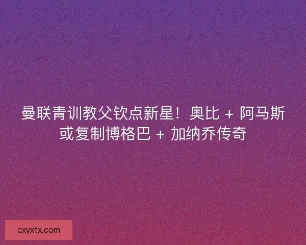 曼联青训教父钦点新星！奥比 + 阿马斯或复制博格巴 + 加纳乔传奇