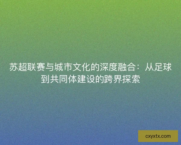 苏超联赛与城市文化的深度融合:从足球到共同体建设的跨界探索 苏超联赛与城市文化的深度融合:从足球到共同体建设的跨界探索
