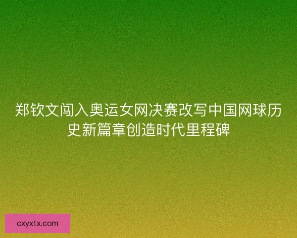 郑钦文闯入奥运女网决赛改写中国网球历史新篇章创造时代里程碑