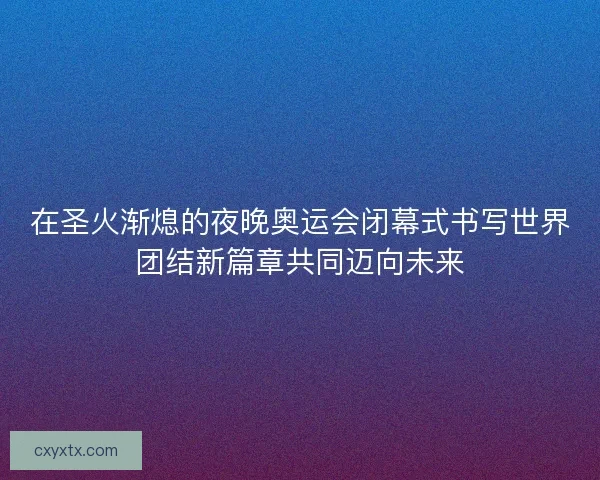 在圣火渐熄的夜晚奥运会闭幕式书写世界团结新篇章共同迈向未来
