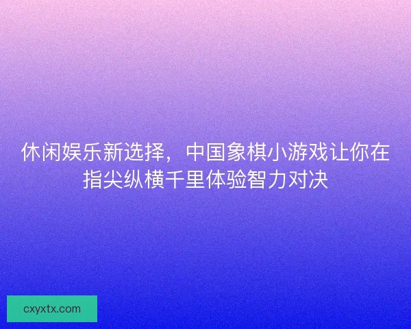 休闲娱乐新选择，中国象棋小游戏让你在指尖纵横千里体验智力对决