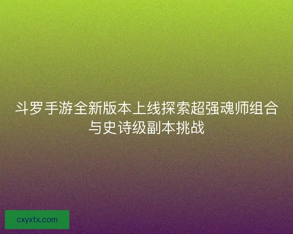 斗罗手游全新版本上线探索超强魂师组合与史诗级副本挑战