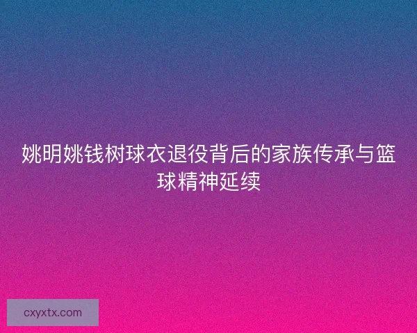 姚明姚钱树球衣退役背后的家族传承与篮球精神延续 姚明姚钱树球衣退役背后的家族传承与篮球精神延续