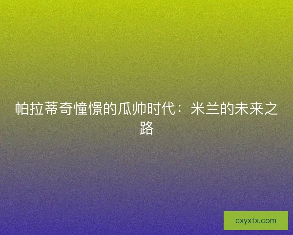 帕拉蒂奇憧憬的瓜帅时代:米兰的未来之路 帕拉蒂奇憧憬的瓜帅时代:米兰的未来之路