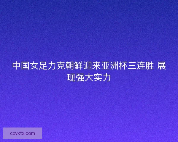 中国女足力克朝鲜迎来亚洲杯三连胜 展现强大实力 中国女足力克朝鲜迎来亚洲杯三连胜 展现强大实力