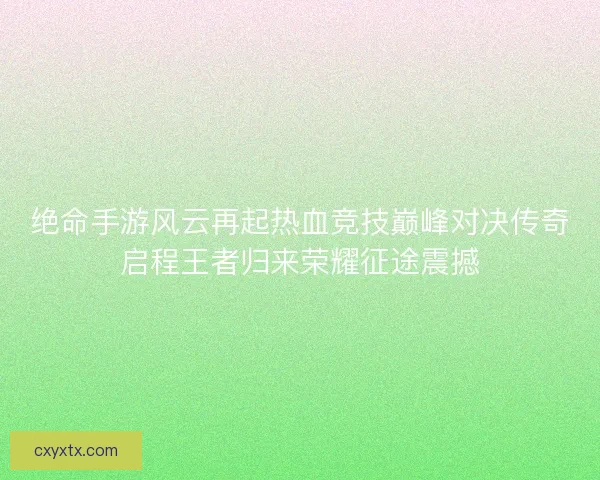 绝命手游风云再起热血竞技巅峰对决传奇启程王者归来荣耀征途震撼
