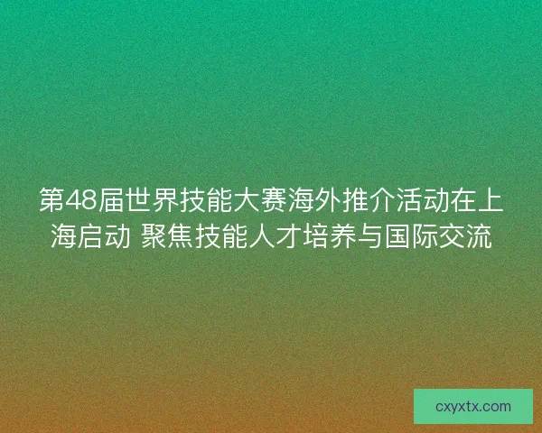 第48届世界技能大赛海外推介活动在上海启动 聚焦技能人才培养与国际交流