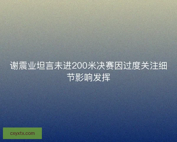 谢震业坦言未进200米决赛因过度关注细节影响发挥 谢震业坦言未进200米决赛因过度关注细节影响发挥
