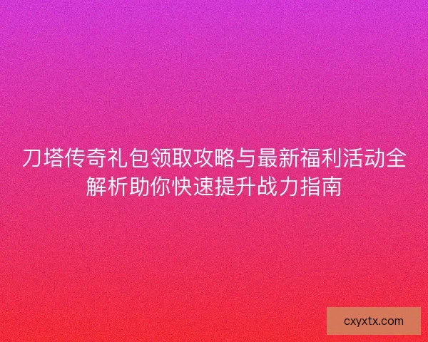 刀塔传奇礼包领取攻略与最新福利活动全解析助你快速提升战力指南