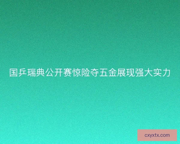 国乒瑞典公开赛惊险夺五金展现强大实力